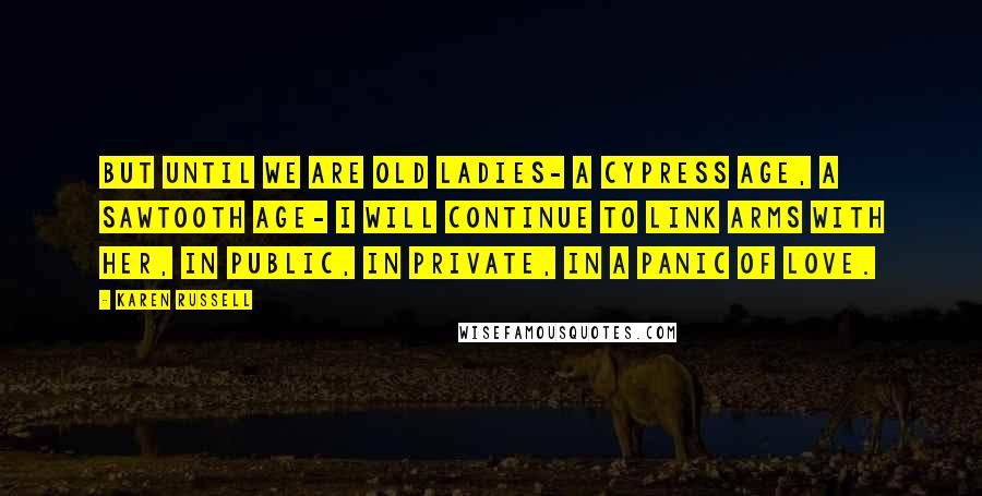 Karen Russell Quotes: But until we are old ladies- a cypress age, a Sawtooth age- I will continue to link arms with her, in public, in private, in a panic of love.