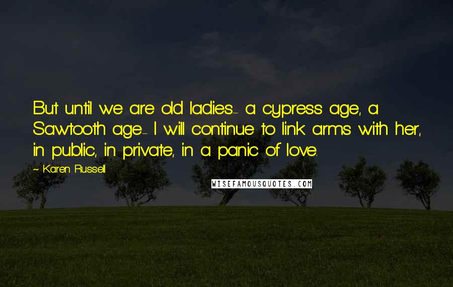 Karen Russell Quotes: But until we are old ladies- a cypress age, a Sawtooth age- I will continue to link arms with her, in public, in private, in a panic of love.