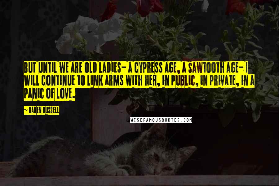 Karen Russell Quotes: But until we are old ladies- a cypress age, a Sawtooth age- I will continue to link arms with her, in public, in private, in a panic of love.