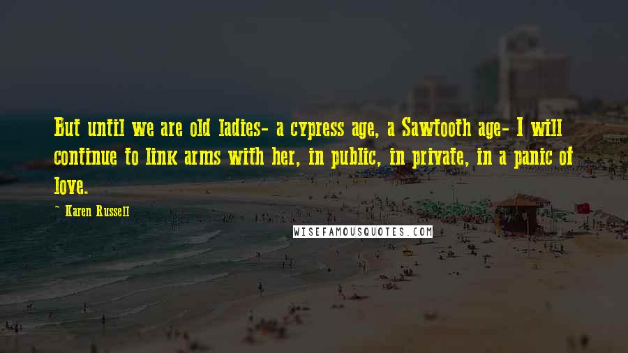 Karen Russell Quotes: But until we are old ladies- a cypress age, a Sawtooth age- I will continue to link arms with her, in public, in private, in a panic of love.