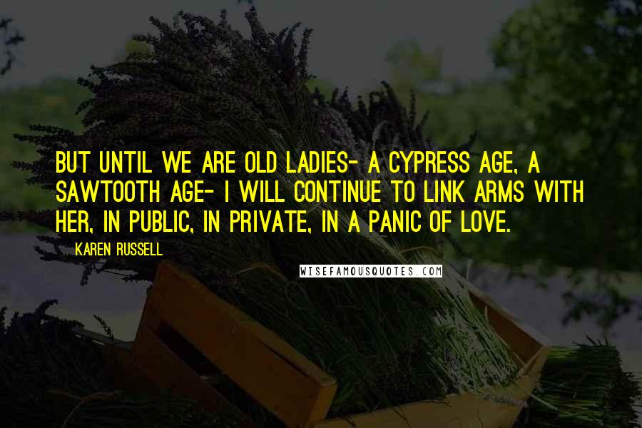Karen Russell Quotes: But until we are old ladies- a cypress age, a Sawtooth age- I will continue to link arms with her, in public, in private, in a panic of love.