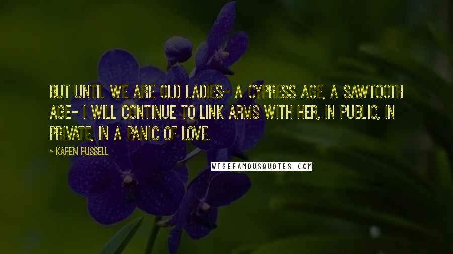 Karen Russell Quotes: But until we are old ladies- a cypress age, a Sawtooth age- I will continue to link arms with her, in public, in private, in a panic of love.