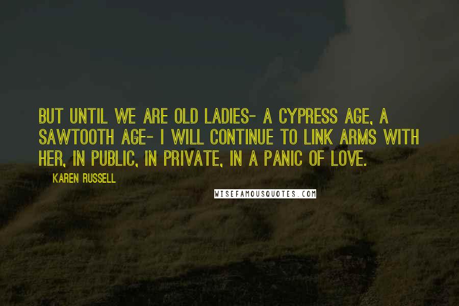 Karen Russell Quotes: But until we are old ladies- a cypress age, a Sawtooth age- I will continue to link arms with her, in public, in private, in a panic of love.