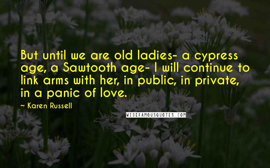 Karen Russell Quotes: But until we are old ladies- a cypress age, a Sawtooth age- I will continue to link arms with her, in public, in private, in a panic of love.