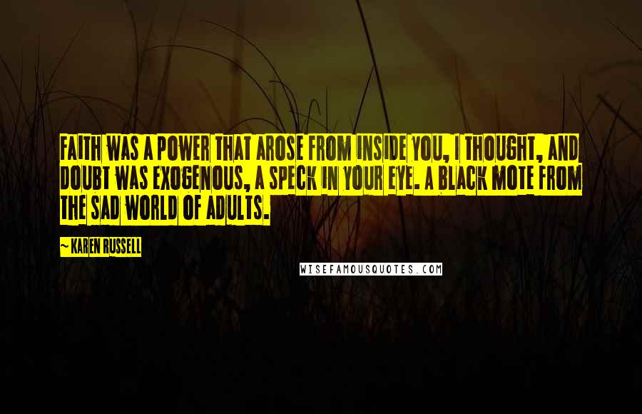 Karen Russell Quotes: Faith was a power that arose from inside you, I thought, and doubt was exogenous, a speck in your eye. A black mote from the sad world of adults.