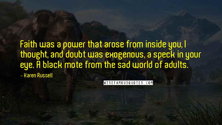 Karen Russell Quotes: Faith was a power that arose from inside you, I thought, and doubt was exogenous, a speck in your eye. A black mote from the sad world of adults.