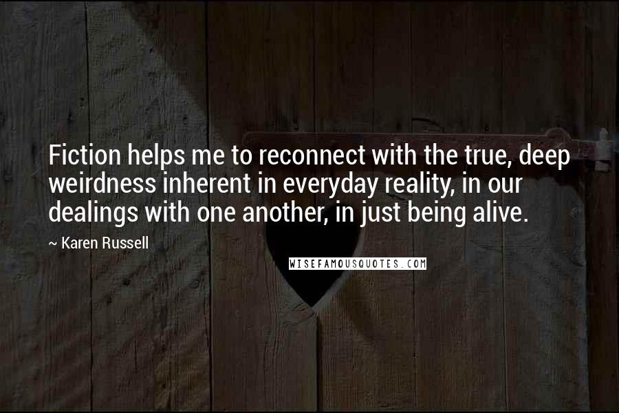 Karen Russell Quotes: Fiction helps me to reconnect with the true, deep weirdness inherent in everyday reality, in our dealings with one another, in just being alive.