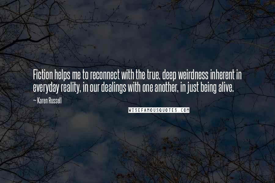 Karen Russell Quotes: Fiction helps me to reconnect with the true, deep weirdness inherent in everyday reality, in our dealings with one another, in just being alive.