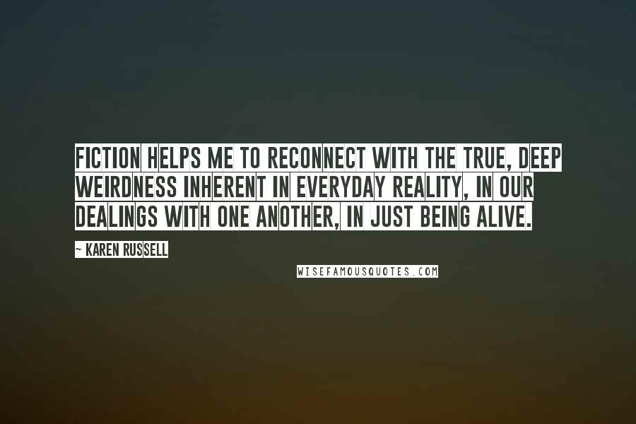 Karen Russell Quotes: Fiction helps me to reconnect with the true, deep weirdness inherent in everyday reality, in our dealings with one another, in just being alive.