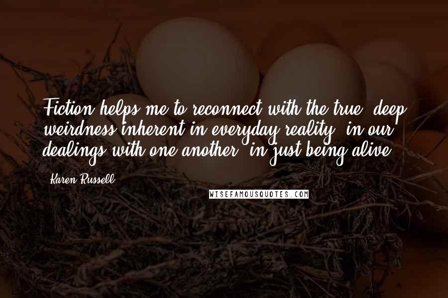 Karen Russell Quotes: Fiction helps me to reconnect with the true, deep weirdness inherent in everyday reality, in our dealings with one another, in just being alive.