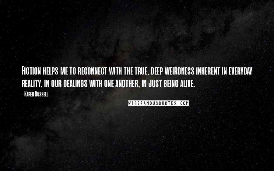 Karen Russell Quotes: Fiction helps me to reconnect with the true, deep weirdness inherent in everyday reality, in our dealings with one another, in just being alive.
