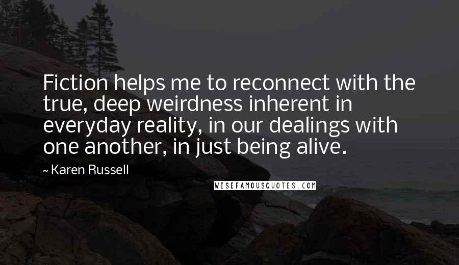 Karen Russell Quotes: Fiction helps me to reconnect with the true, deep weirdness inherent in everyday reality, in our dealings with one another, in just being alive.
