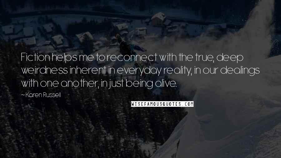 Karen Russell Quotes: Fiction helps me to reconnect with the true, deep weirdness inherent in everyday reality, in our dealings with one another, in just being alive.