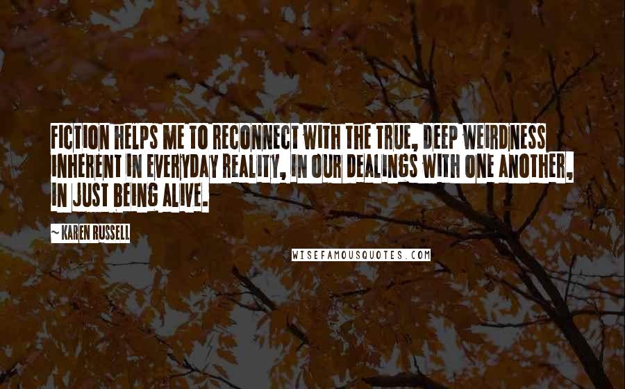 Karen Russell Quotes: Fiction helps me to reconnect with the true, deep weirdness inherent in everyday reality, in our dealings with one another, in just being alive.