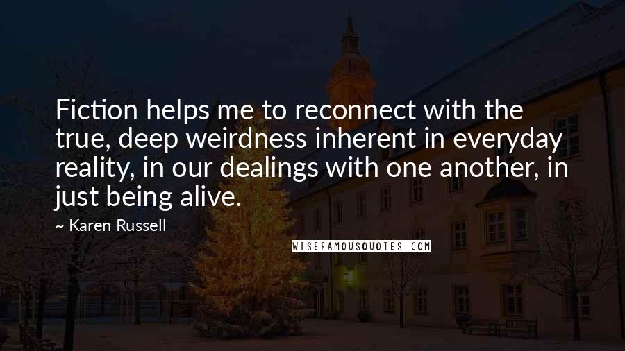 Karen Russell Quotes: Fiction helps me to reconnect with the true, deep weirdness inherent in everyday reality, in our dealings with one another, in just being alive.