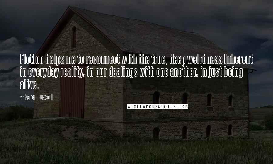 Karen Russell Quotes: Fiction helps me to reconnect with the true, deep weirdness inherent in everyday reality, in our dealings with one another, in just being alive.