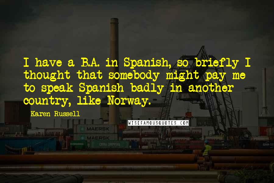 Karen Russell Quotes: I have a B.A. in Spanish, so briefly I thought that somebody might pay me to speak Spanish badly in another country, like Norway.