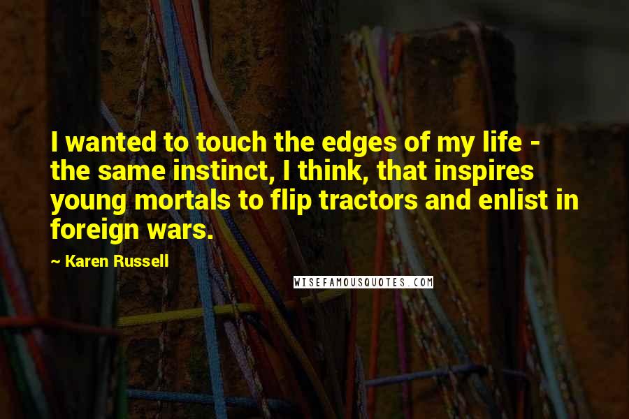 Karen Russell Quotes: I wanted to touch the edges of my life - the same instinct, I think, that inspires young mortals to flip tractors and enlist in foreign wars.