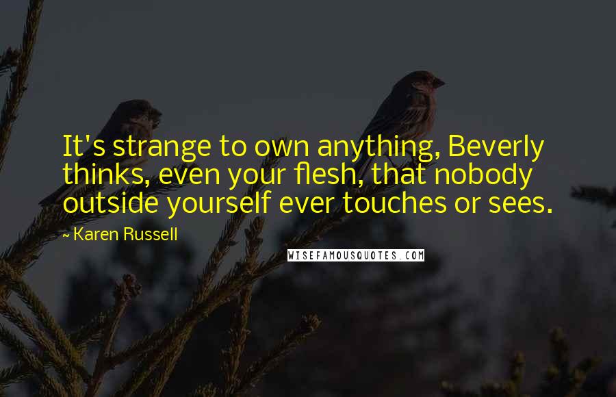 Karen Russell Quotes: It's strange to own anything, Beverly thinks, even your flesh, that nobody outside yourself ever touches or sees.