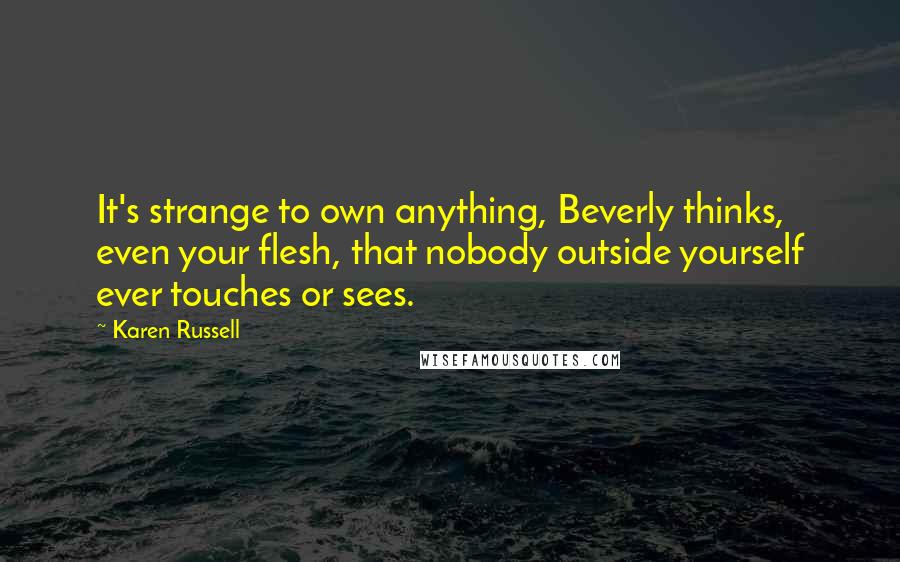 Karen Russell Quotes: It's strange to own anything, Beverly thinks, even your flesh, that nobody outside yourself ever touches or sees.