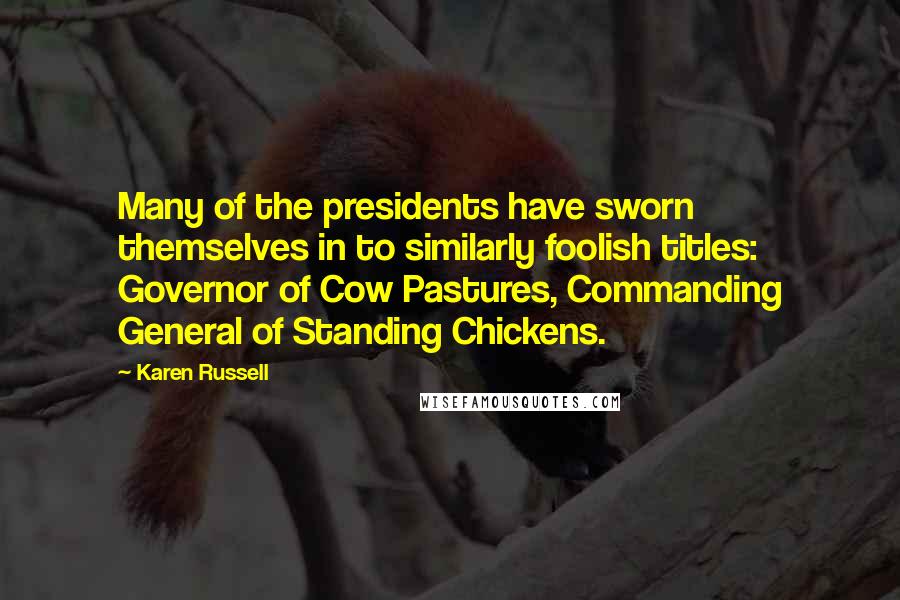 Karen Russell Quotes: Many of the presidents have sworn themselves in to similarly foolish titles: Governor of Cow Pastures, Commanding General of Standing Chickens.