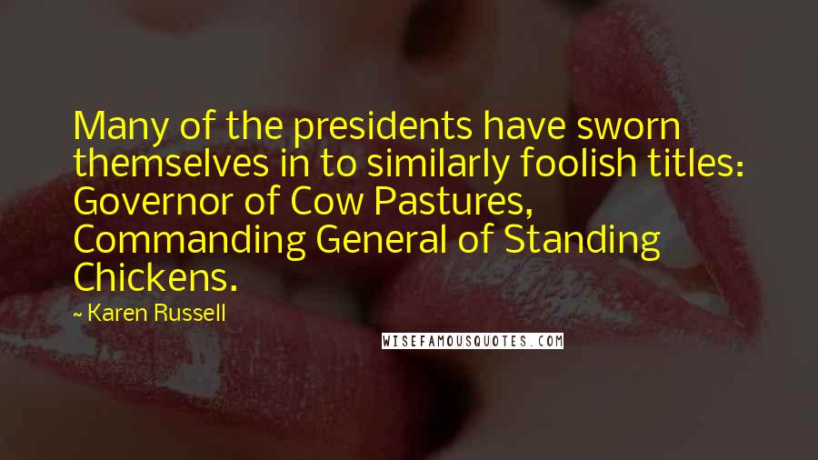 Karen Russell Quotes: Many of the presidents have sworn themselves in to similarly foolish titles: Governor of Cow Pastures, Commanding General of Standing Chickens.