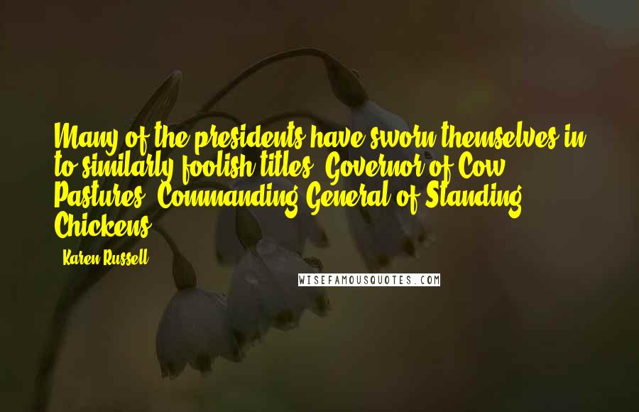 Karen Russell Quotes: Many of the presidents have sworn themselves in to similarly foolish titles: Governor of Cow Pastures, Commanding General of Standing Chickens.