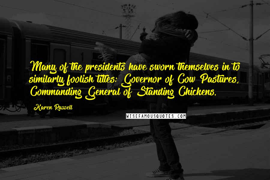 Karen Russell Quotes: Many of the presidents have sworn themselves in to similarly foolish titles: Governor of Cow Pastures, Commanding General of Standing Chickens.