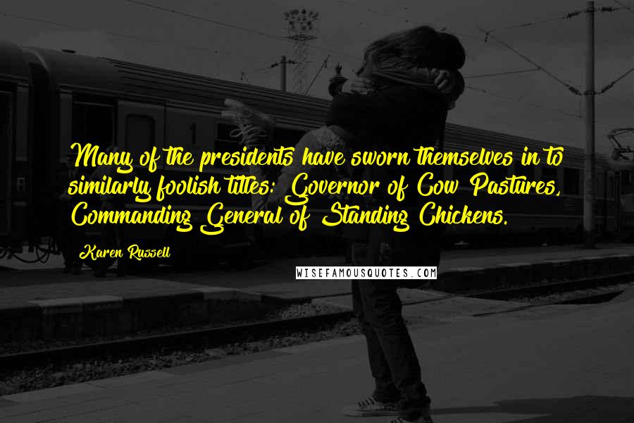 Karen Russell Quotes: Many of the presidents have sworn themselves in to similarly foolish titles: Governor of Cow Pastures, Commanding General of Standing Chickens.