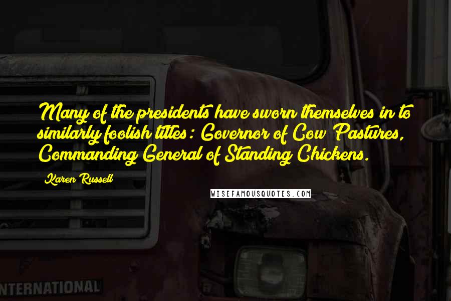 Karen Russell Quotes: Many of the presidents have sworn themselves in to similarly foolish titles: Governor of Cow Pastures, Commanding General of Standing Chickens.