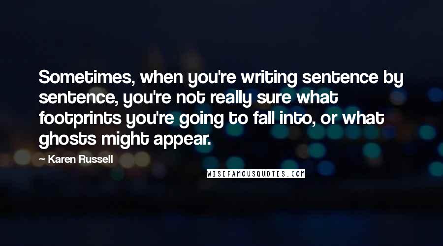 Karen Russell Quotes: Sometimes, when you're writing sentence by sentence, you're not really sure what footprints you're going to fall into, or what ghosts might appear.