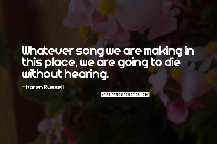 Karen Russell Quotes: Whatever song we are making in this place, we are going to die without hearing.