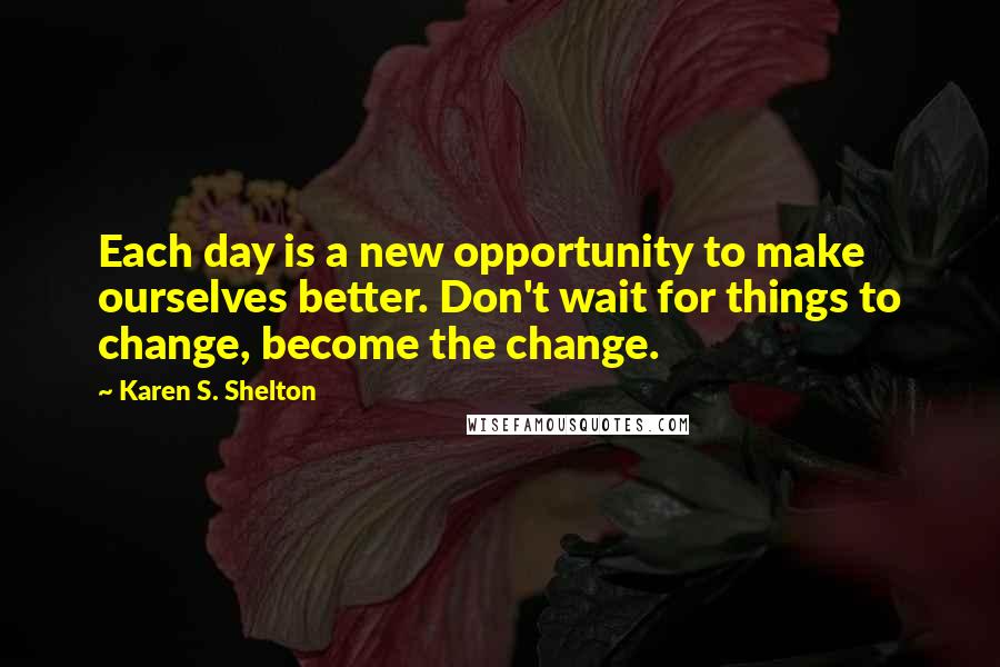 Karen S. Shelton Quotes: Each day is a new opportunity to make ourselves better. Don't wait for things to change, become the change.