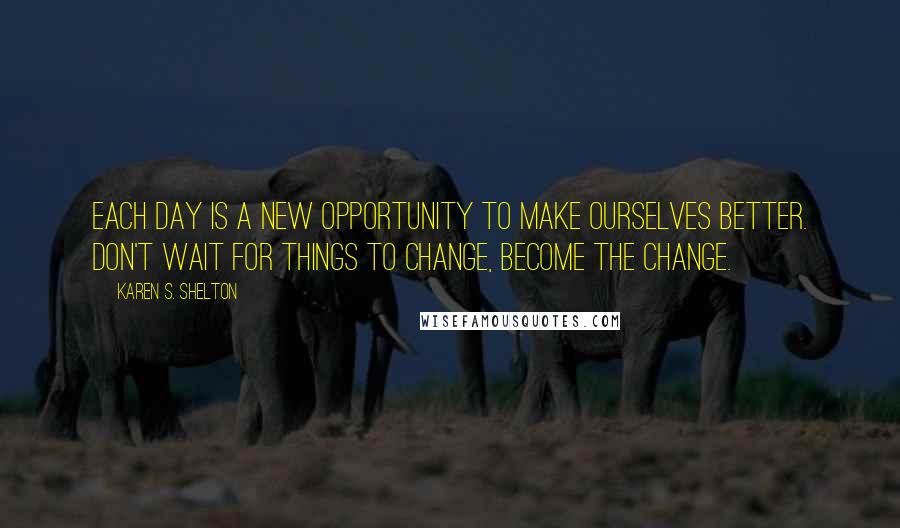 Karen S. Shelton Quotes: Each day is a new opportunity to make ourselves better. Don't wait for things to change, become the change.