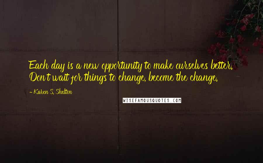 Karen S. Shelton Quotes: Each day is a new opportunity to make ourselves better. Don't wait for things to change, become the change.