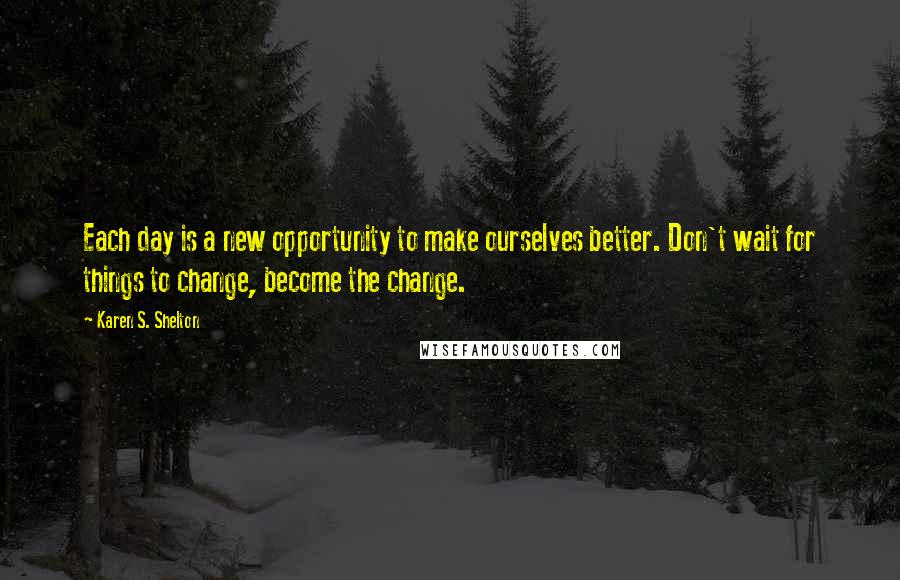 Karen S. Shelton Quotes: Each day is a new opportunity to make ourselves better. Don't wait for things to change, become the change.