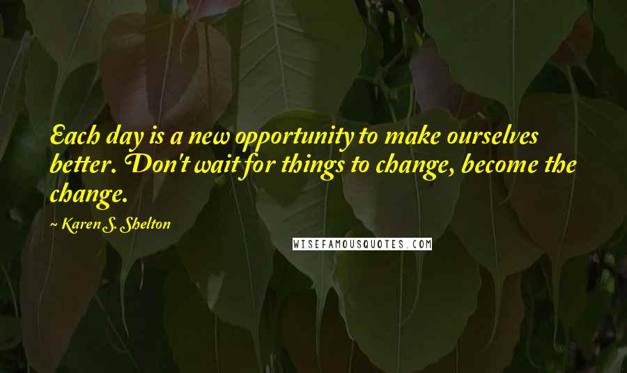 Karen S. Shelton Quotes: Each day is a new opportunity to make ourselves better. Don't wait for things to change, become the change.