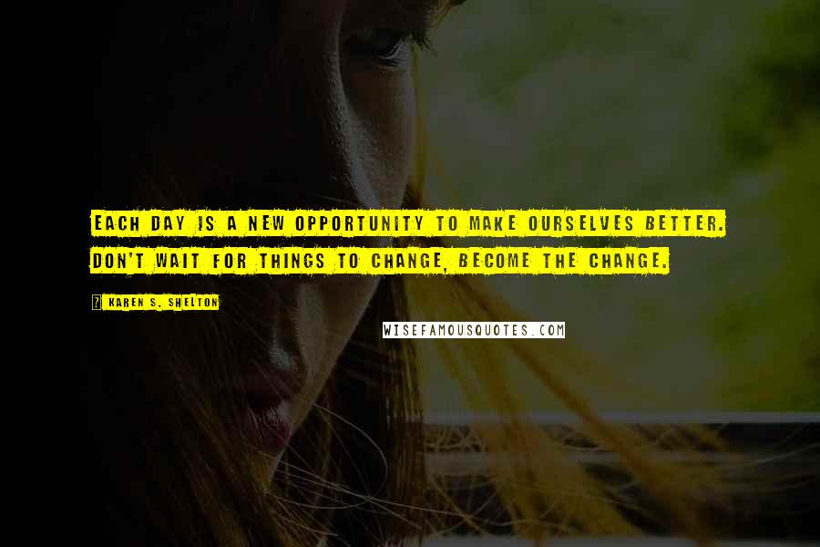 Karen S. Shelton Quotes: Each day is a new opportunity to make ourselves better. Don't wait for things to change, become the change.