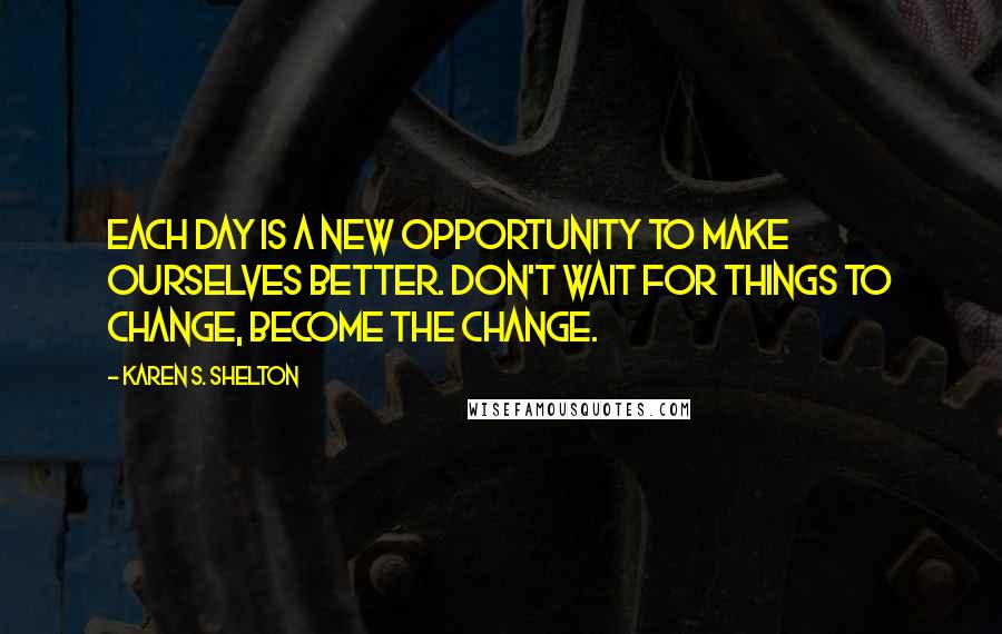 Karen S. Shelton Quotes: Each day is a new opportunity to make ourselves better. Don't wait for things to change, become the change.