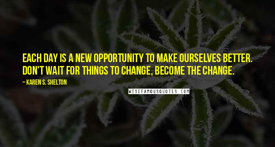 Karen S. Shelton Quotes: Each day is a new opportunity to make ourselves better. Don't wait for things to change, become the change.