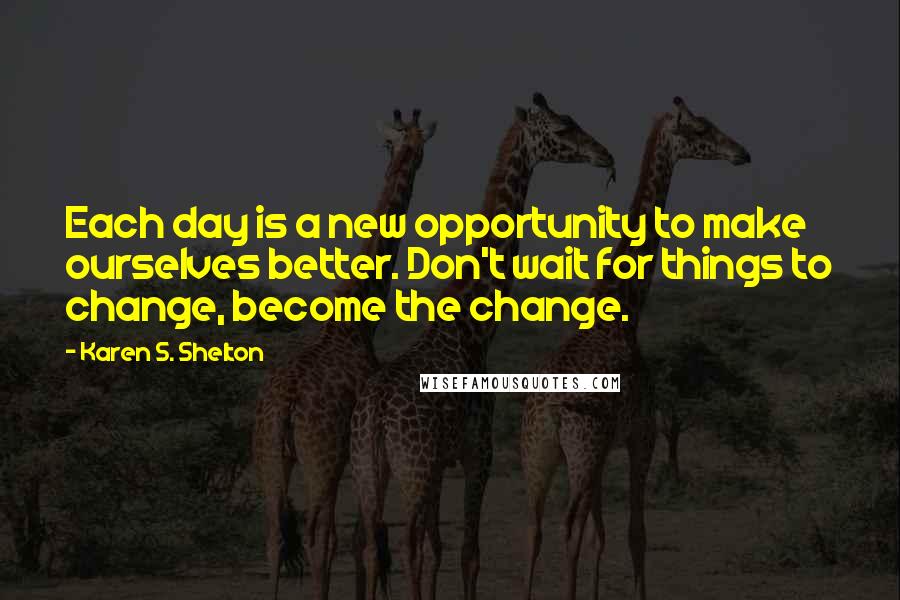 Karen S. Shelton Quotes: Each day is a new opportunity to make ourselves better. Don't wait for things to change, become the change.