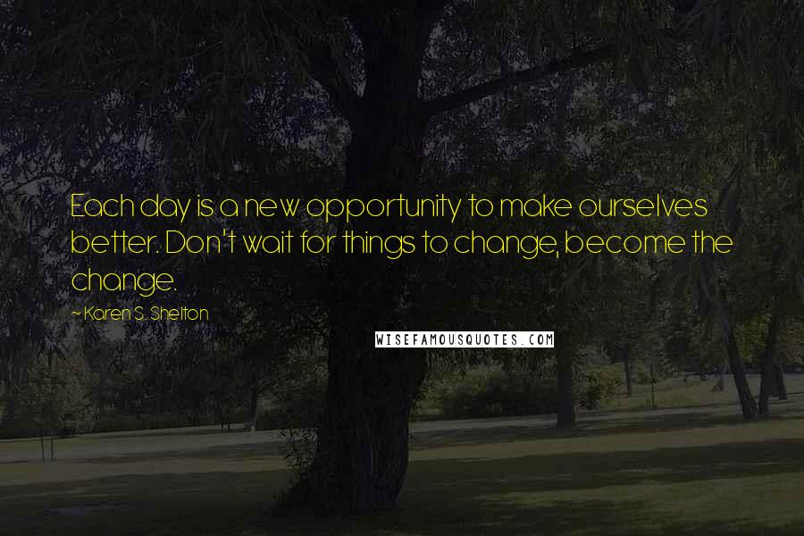 Karen S. Shelton Quotes: Each day is a new opportunity to make ourselves better. Don't wait for things to change, become the change.