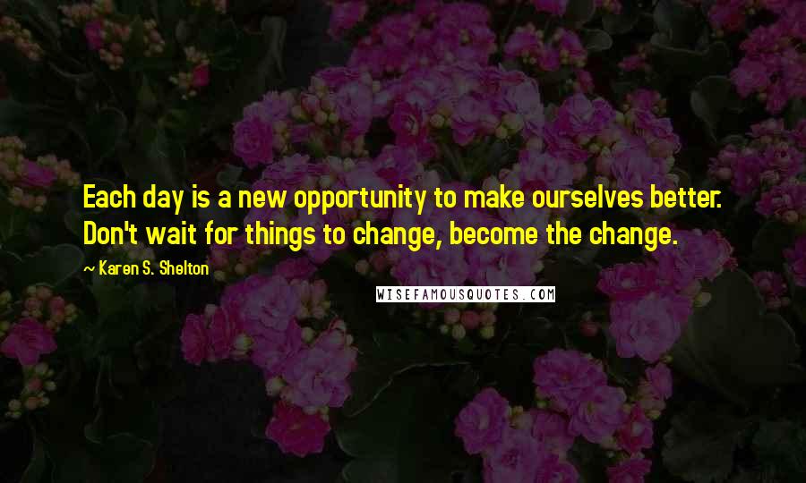 Karen S. Shelton Quotes: Each day is a new opportunity to make ourselves better. Don't wait for things to change, become the change.