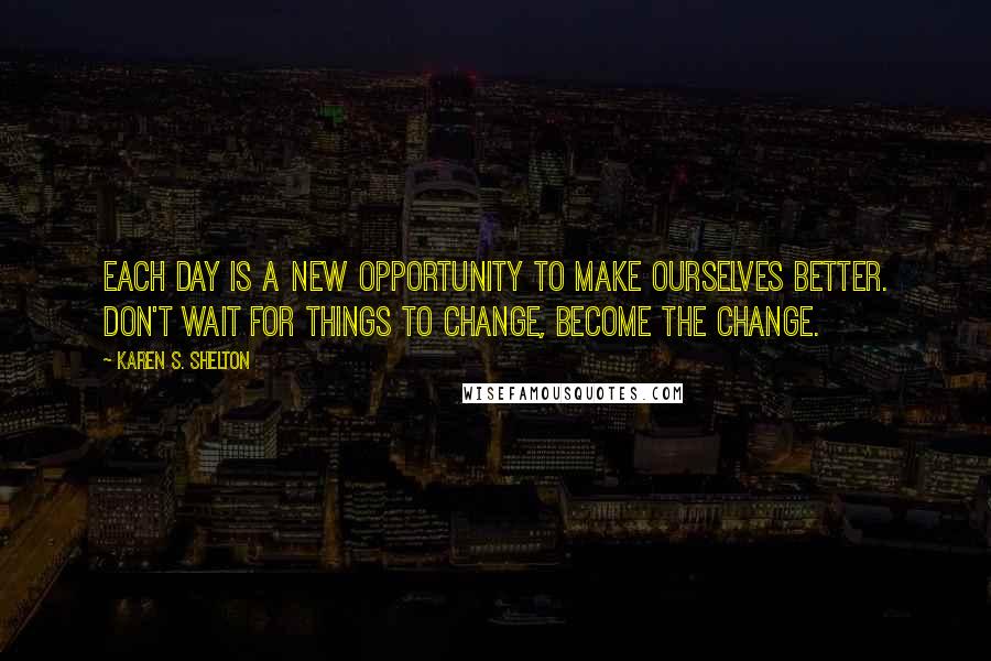 Karen S. Shelton Quotes: Each day is a new opportunity to make ourselves better. Don't wait for things to change, become the change.