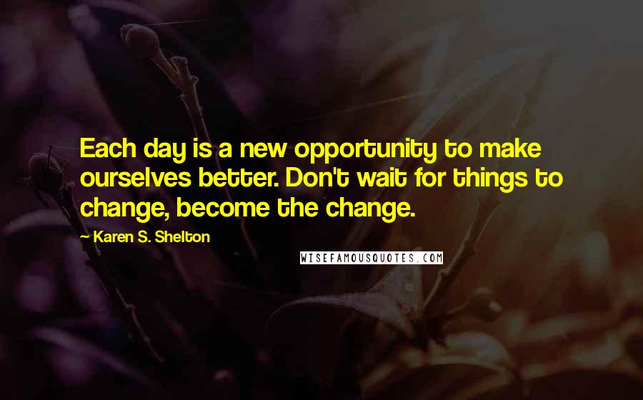 Karen S. Shelton Quotes: Each day is a new opportunity to make ourselves better. Don't wait for things to change, become the change.