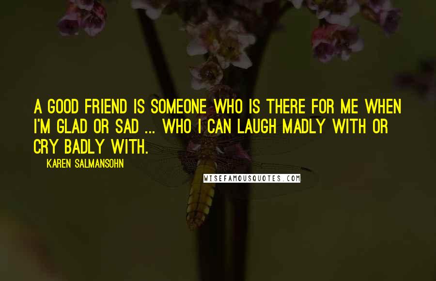 Karen Salmansohn Quotes: A good friend is someone who is there for me when i'm glad or sad ... who I can laugh madly with or cry badly with.