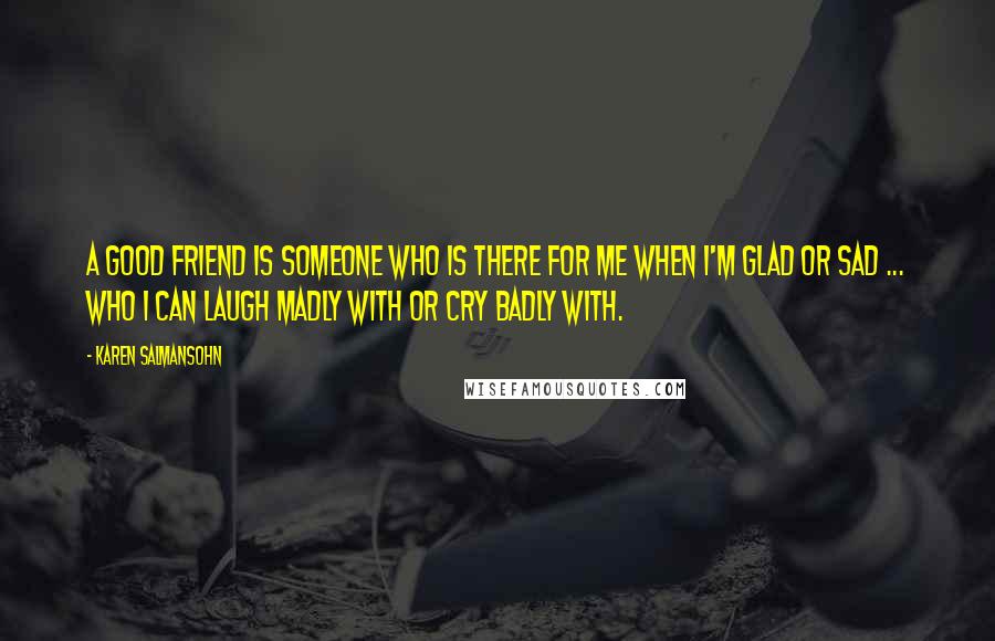 Karen Salmansohn Quotes: A good friend is someone who is there for me when i'm glad or sad ... who I can laugh madly with or cry badly with.