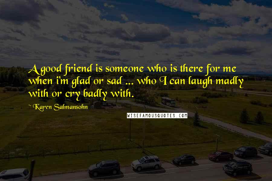 Karen Salmansohn Quotes: A good friend is someone who is there for me when i'm glad or sad ... who I can laugh madly with or cry badly with.