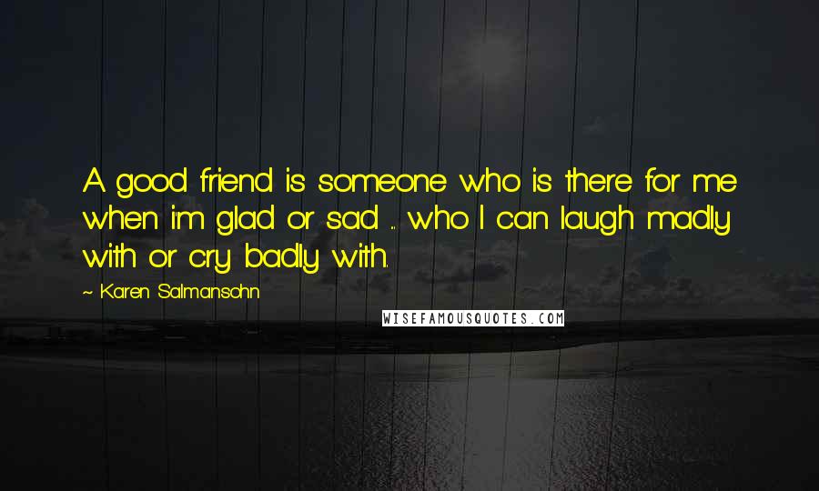 Karen Salmansohn Quotes: A good friend is someone who is there for me when i'm glad or sad ... who I can laugh madly with or cry badly with.