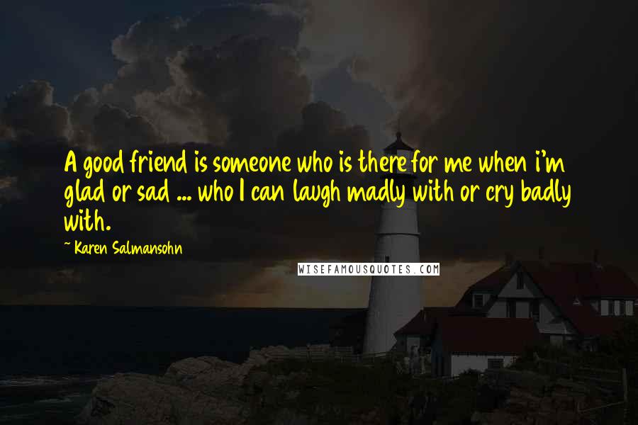 Karen Salmansohn Quotes: A good friend is someone who is there for me when i'm glad or sad ... who I can laugh madly with or cry badly with.